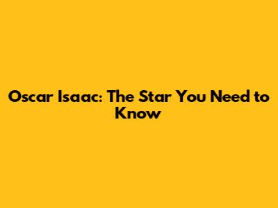 Oscar Isaac: The Star You Need to Know