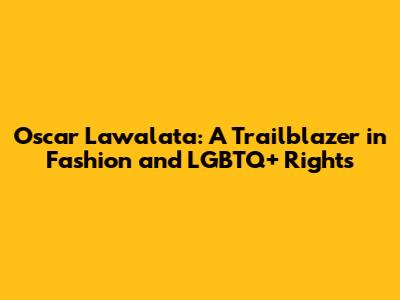 Oscar Lawalata: A Trailblazer in Fashion and LGBTQ+ Rights