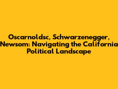 Oscarnoldsc, Schwarzenegger, Newsom: Navigating the California Political Landscape