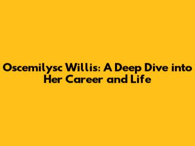 Oscemilysc Willis: A Deep Dive into Her Career and Life