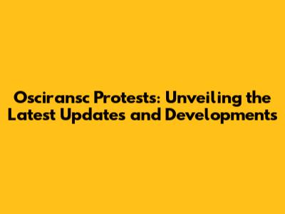 Osciransc Protests: Unveiling the Latest Updates and Developments