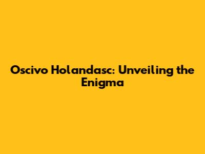 Oscivo Holandasc: Unveiling the Enigma