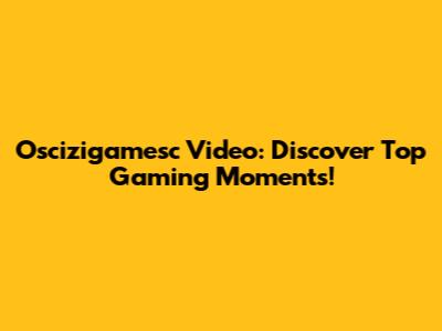 Oscizigamesc Video: Discover Top Gaming Moments!