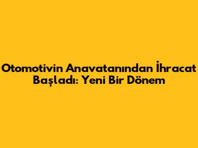 Otomotivin Anavatanından İhracat Başladı: Yeni Bir Dönem