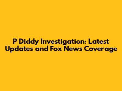 P Diddy Investigation: Latest Updates and Fox News Coverage