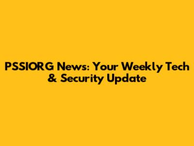 PSSIORG News: Your Weekly Tech & Security Update