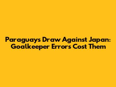 Paraguay's Draw Against Japan: Goalkeeper Errors Cost Them