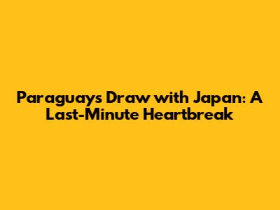 Paraguay's Draw with Japan: A Last-Minute Heartbreak