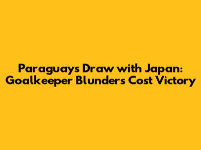 Paraguay's Draw with Japan: Goalkeeper Blunders Cost Victory