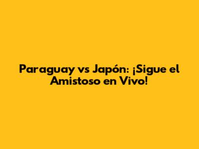 Paraguay vs Japón: ¡Sigue el Amistoso en Vivo!