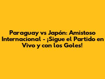 Paraguay vs Japón: Amistoso Internacional - ¡Sigue el Partido en Vivo y con los Goles!