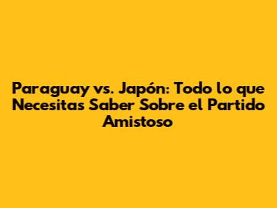 Paraguay vs. Japón: Todo lo que Necesitas Saber Sobre el Partido Amistoso