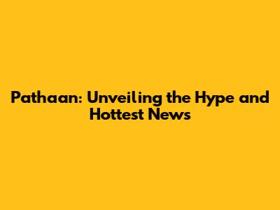 Pathaan: Unveiling the Hype and Hottest News