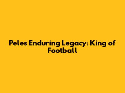 Pele's Enduring Legacy: King of Football