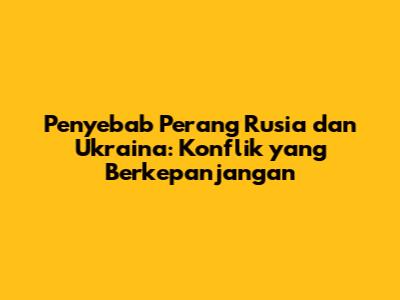 Penyebab Perang Rusia dan Ukraina: Konflik yang Berkepanjangan