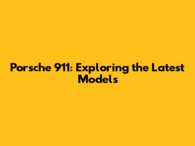 Porsche 911: Exploring the Latest Models