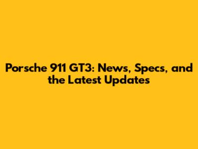 Porsche 911 GT3: News, Specs, and the Latest Updates
