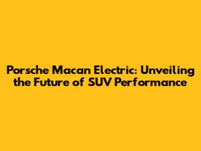 Porsche Macan Electric: Unveiling the Future of SUV Performance