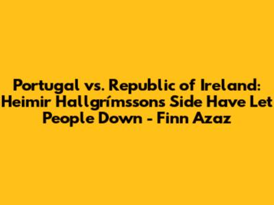 Portugal vs. Republic of Ireland: Heimir Hallgrímsson's Side Have Let People Down - Finn Azaz