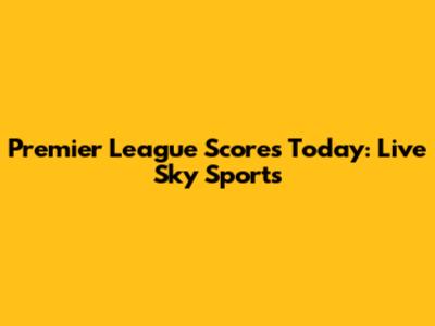 Premier League Scores Today: Live Sky Sports