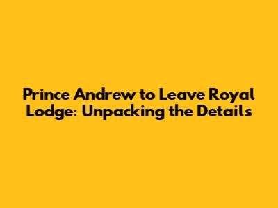 Prince Andrew to Leave Royal Lodge: Unpacking the Details
