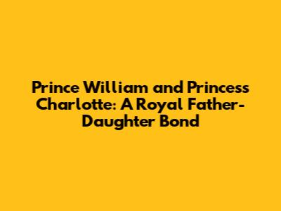 Prince William and Princess Charlotte: A Royal Father-Daughter Bond