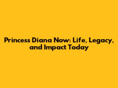 Princess Diana Now: Life, Legacy, and Impact Today