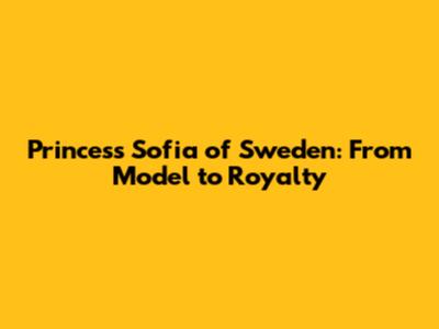 Princess Sofia of Sweden: From Model to Royalty