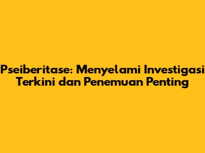 Pseiberitase: Menyelami Investigasi Terkini dan Penemuan Penting
