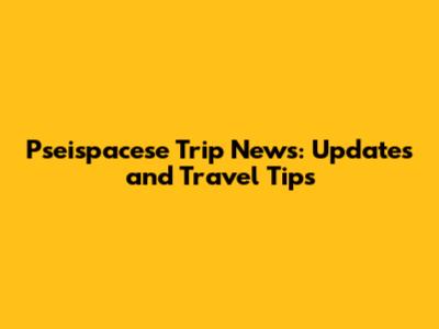 Pseispacese Trip News: Updates and Travel Tips