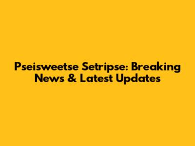 Pseisweetse Setripse: Breaking News & Latest Updates
