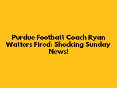 Purdue Football Coach Ryan Walters Fired: Shocking Sunday News!
