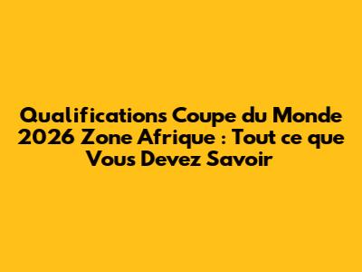 Qualifications Coupe du Monde 2026 Zone Afrique : Tout ce que Vous Devez Savoir