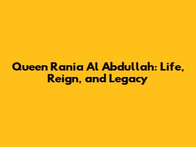 Queen Rania Al Abdullah: Life, Reign, and Legacy