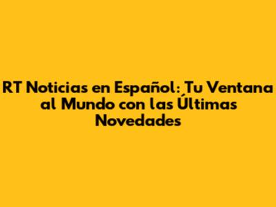 RT Noticias en Español: Tu Ventana al Mundo con las Últimas Novedades