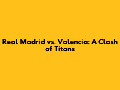 Real Madrid vs. Valencia: A Clash of Titans