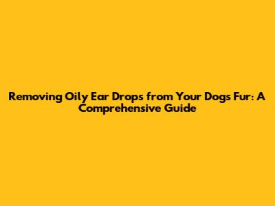 Removing Oily Ear Drops from Your Dog's Fur: A Comprehensive Guide