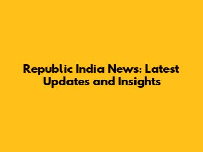 Republic India News: Latest Updates and Insights