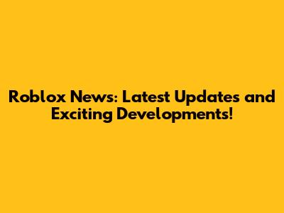 Roblox News: Latest Updates and Exciting Developments!