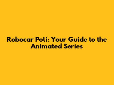 Robocar Poli: Your Guide to the Animated Series