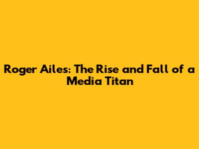 Roger Ailes: The Rise and Fall of a Media Titan