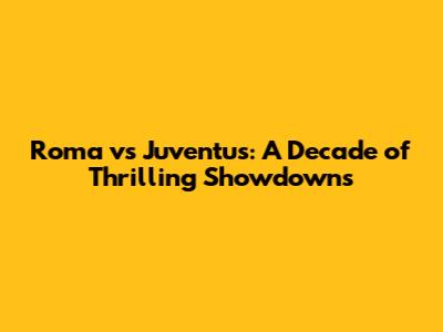 Roma vs Juventus: A Decade of Thrilling Showdowns