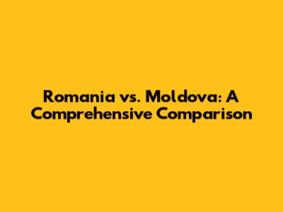 Romania vs. Moldova: A Comprehensive Comparison