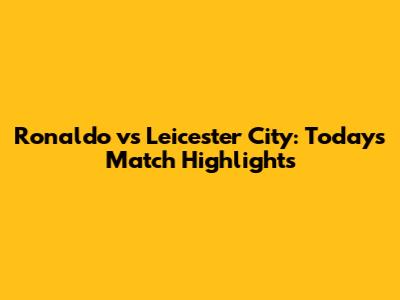Ronaldo vs Leicester City: Today's Match Highlights