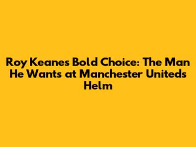 Roy Keane's Bold Choice: The Man He Wants at Manchester United's Helm