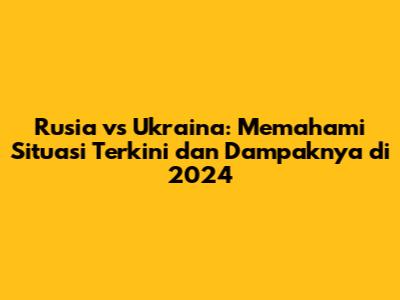 Rusia vs Ukraina: Memahami Situasi Terkini dan Dampaknya di 2024