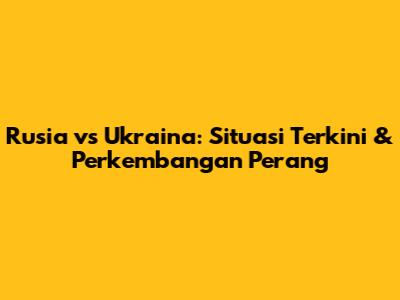 Rusia vs Ukraina: Situasi Terkini & Perkembangan Perang