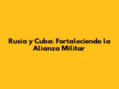 Rusia y Cuba: Fortaleciendo la Alianza Militar