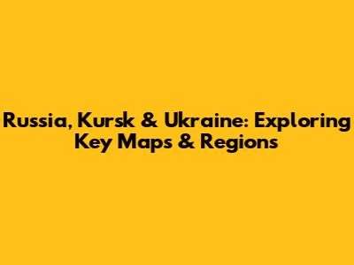 Russia, Kursk & Ukraine: Exploring Key Maps & Regions