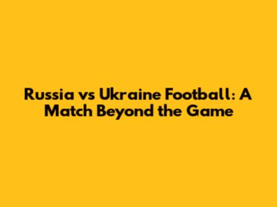 Russia vs Ukraine Football: A Match Beyond the Game